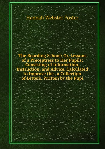 Обложка книги The Boarding School: Or, Lessons of a Preceptress to Her Pupils; Consisting of Information, Instruction, and Advice, Calculated to Improve the . a Collection of Letters, Written by the Pupi, Hannah Webster Foster