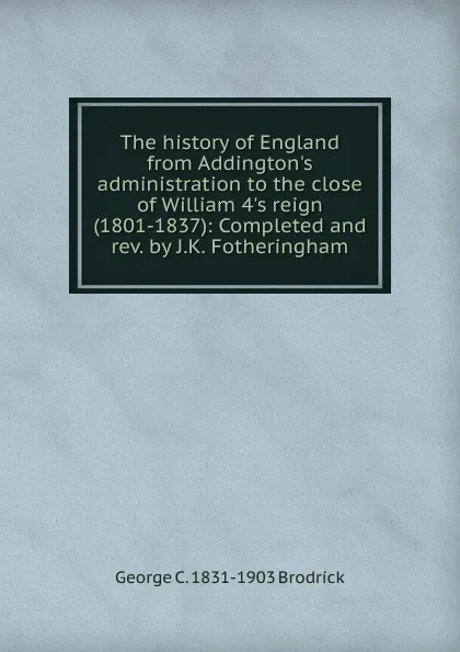 Обложка книги The history of England from Addington.s administration to the close of William 4.s reign (1801-1837): Completed and rev. by J.K. Fotheringham, George C. 1831-1903 Brodrick