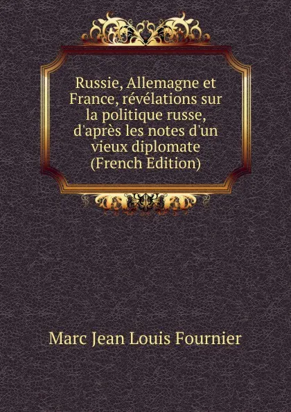 Обложка книги Russie, Allemagne et France, revelations sur la politique russe, d.apres les notes d.un vieux diplomate (French Edition), Marc Jean Louis Fournier