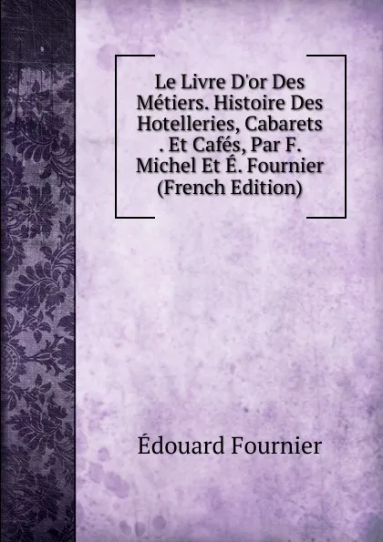 Обложка книги Le Livre D.or Des Metiers. Histoire Des Hotelleries, Cabarets . Et Cafes, Par F. Michel Et E. Fournier (French Edition), Edouard Fournier