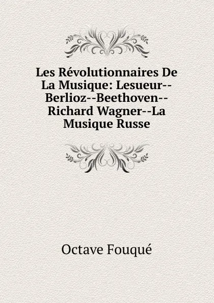 Обложка книги Les Revolutionnaires De La Musique: Lesueur--Berlioz--Beethoven--Richard Wagner--La Musique Russe, Octave Fouqué