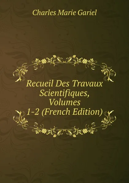 Обложка книги Recueil Des Travaux Scientifiques, Volumes 1-2 (French Edition), Charles Marie Gariel