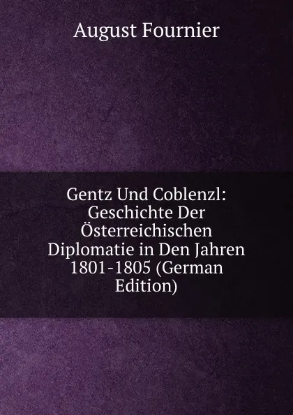 Обложка книги Gentz Und Coblenzl: Geschichte Der Osterreichischen Diplomatie in Den Jahren 1801-1805 (German Edition), August Fournier