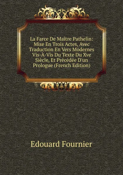 Обложка книги La Farce De Maitre Pathelin: Mise En Trois Actes, Avec Traduction En Vers Modernes Vis-A-Vis Du Texte Du Xve Siecle, Et Precedee D.un Prologue (French Edition), Edouard Fournier