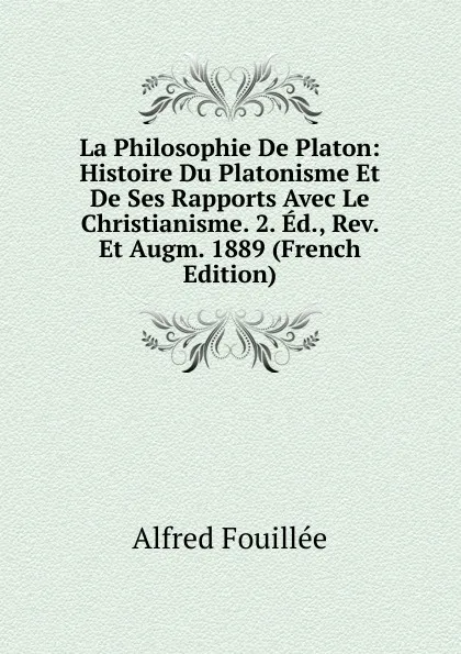 Обложка книги La Philosophie De Platon: Histoire Du Platonisme Et De Ses Rapports Avec Le Christianisme. 2. Ed., Rev. Et Augm. 1889 (French Edition), Fouillée Alfred