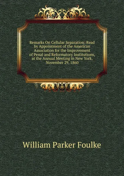 Обложка книги Remarks On Cellular Separation: Read by Appointment of the American Association for the Improvement of Penal and Reformatory Institutions, at the Annual Meeting in New York, November 29, 1860, William Parker Foulke