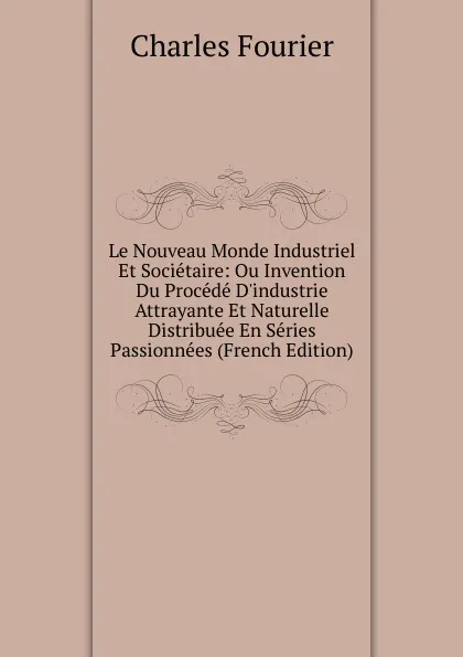 Обложка книги Le Nouveau Monde Industriel Et Societaire: Ou Invention Du Procede D.industrie Attrayante Et Naturelle Distribuee En Series Passionnees (French Edition), Fourier Charles