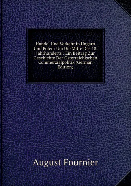 Обложка книги Handel Und Verkehr in Ungarn Und Polen: Um Die Mitte Des 18. Jahrhunderts : Ein Beitrag Zur Geschichte Der Osterreichischen Commerzialpolitik (German Edition), August Fournier