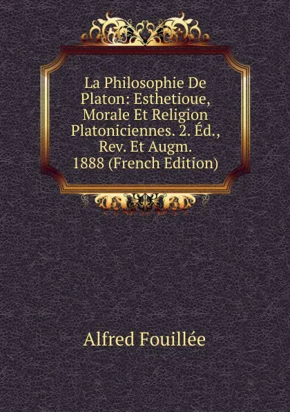 Обложка книги La Philosophie De Platon: Esthetioue, Morale Et Religion Platoniciennes. 2. Ed., Rev. Et Augm. 1888 (French Edition), Fouillée Alfred