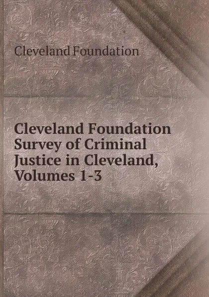 Обложка книги Cleveland Foundation Survey of Criminal Justice in Cleveland, Volumes 1-3, Cleveland Foundation