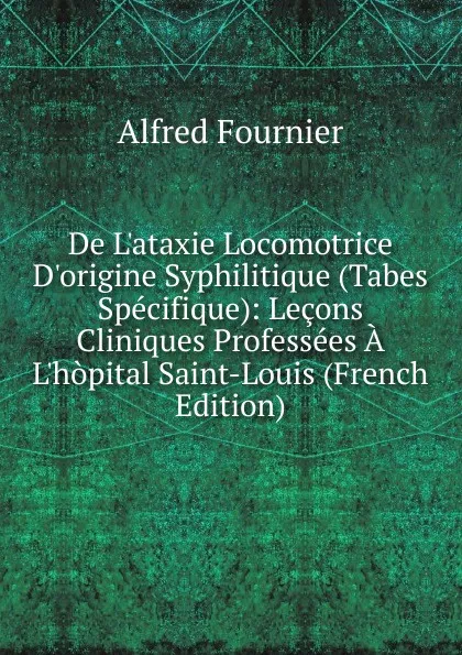 Обложка книги De L.ataxie Locomotrice D.origine Syphilitique (Tabes Specifique): Lecons Cliniques Professees A L.hopital Saint-Louis (French Edition), Alfred Fournier