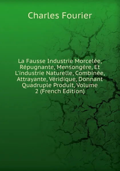 Обложка книги La Fausse Industrie Morcelee, Repugnante, Mensongere, Et L.industrie Naturelle, Combinee, Attrayante, Veridique, Donnant Quadruple Produit, Volume 2 (French Edition), Fourier Charles