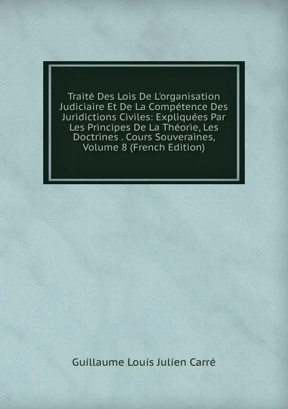 Обложка книги Traite Des Lois De L.organisation Judiciaire Et De La Competence Des Juridictions Civiles: Expliquees Par Les Principes De La Theorie, Les Doctrines . Cours Souveraines, Volume 8 (French Edition), Guillaume Louis Julien Carré