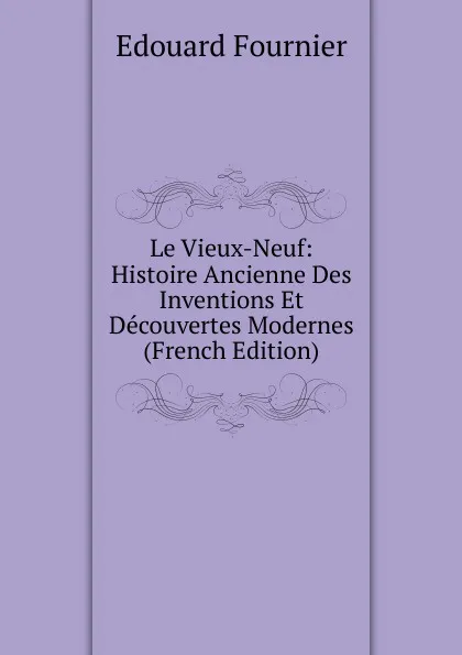 Обложка книги Le Vieux-Neuf: Histoire Ancienne Des Inventions Et Decouvertes Modernes (French Edition), Edouard Fournier