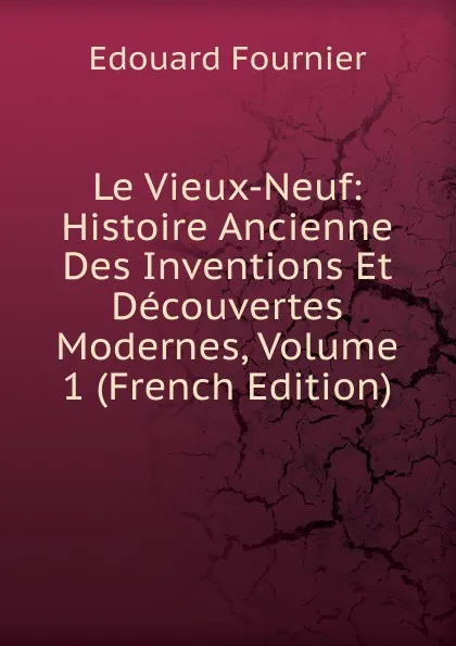 Обложка книги Le Vieux-Neuf: Histoire Ancienne Des Inventions Et Decouvertes Modernes, Volume 1 (French Edition), Edouard Fournier