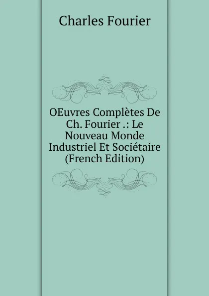 Обложка книги OEuvres Completes De Ch. Fourier .: Le Nouveau Monde Industriel Et Societaire (French Edition), Fourier Charles