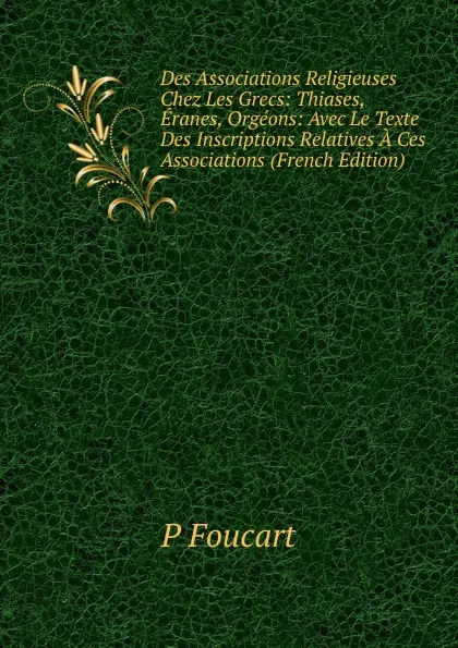 Обложка книги Des Associations Religieuses Chez Les Grecs: Thiases, Eranes, Orgeons: Avec Le Texte Des Inscriptions Relatives A Ces Associations (French Edition), P Foucart