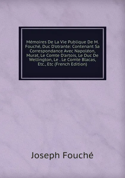 Обложка книги Memoires De La Vie Publique De M. Fouche, Duc D.otrante: Contenant Sa Correspondance Avec Napoleon, Murat, Le Comte D.artois, Le Duc De Wellington, Le . Le Comte Blacas, Etc., Etc (French Edition), Joseph Fouché