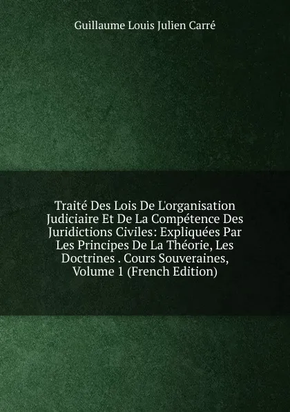 Обложка книги Traite Des Lois De L.organisation Judiciaire Et De La Competence Des Juridictions Civiles: Expliquees Par Les Principes De La Theorie, Les Doctrines . Cours Souveraines, Volume 1 (French Edition), Guillaume Louis Julien Carré