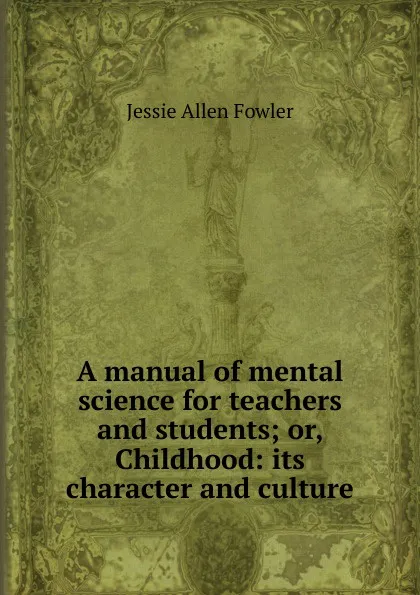 Обложка книги A manual of mental science for teachers and students; or, Childhood: its character and culture, Jessie Allen Fowler