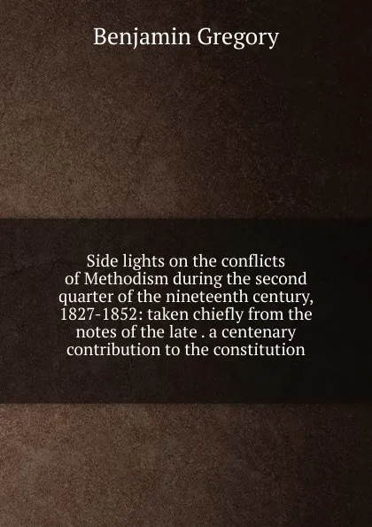 Обложка книги Side lights on the conflicts of Methodism during the second quarter of the nineteenth century, 1827-1852: taken chiefly from the notes of the late . a centenary contribution to the constitution, Benjamin Gregory