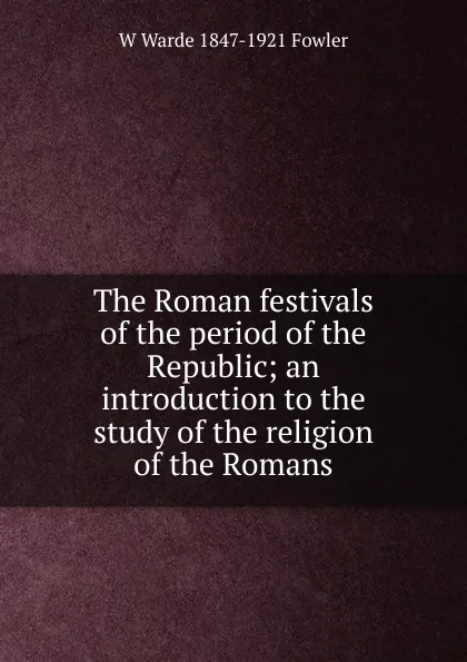 Обложка книги The Roman festivals of the period of the Republic; an introduction to the study of the religion of the Romans, W Warde 1847-1921 Fowler