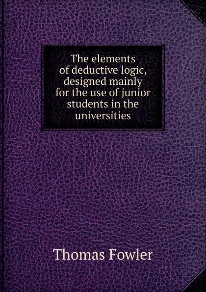 Обложка книги The elements of deductive logic, designed mainly for the use of junior students in the universities, Thomas Fowler