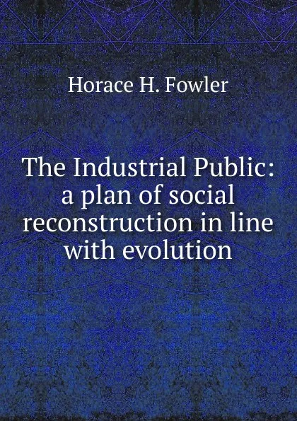 Обложка книги The Industrial Public: a plan of social reconstruction in line with evolution, Horace H. Fowler