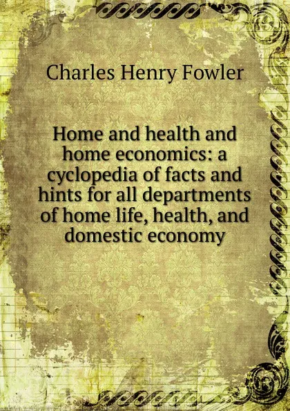 Обложка книги Home and health and home economics: a cyclopedia of facts and hints for all departments of home life, health, and domestic economy, Charles Henry Fowler