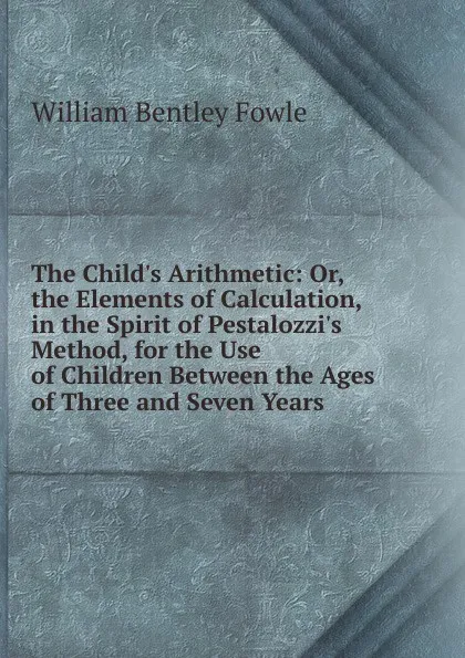 Обложка книги The Child.s Arithmetic: Or, the Elements of Calculation, in the Spirit of Pestalozzi.s Method, for the Use of Children Between the Ages of Three and Seven Years, William Bentley Fowle