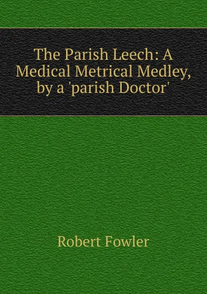 Обложка книги The Parish Leech: A Medical Metrical Medley, by a .parish Doctor.., Robert Fowler