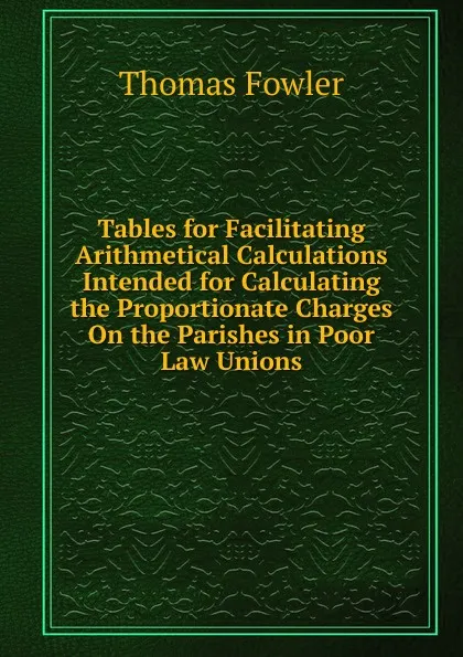 Обложка книги Tables for Facilitating Arithmetical Calculations Intended for Calculating the Proportionate Charges On the Parishes in Poor Law Unions, Thomas Fowler