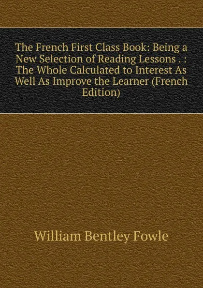 Обложка книги The French First Class Book: Being a New Selection of Reading Lessons . : The Whole Calculated to Interest As Well As Improve the Learner (French Edition), William Bentley Fowle