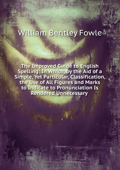 Обложка книги The Improved Guide to English Spelling: In Which, by the Aid of a Simple, Yet Particular, Classification, the Use of All Figures and Marks to Indicate to Pronunciation Is Rendered Unnecessary ., William Bentley Fowle