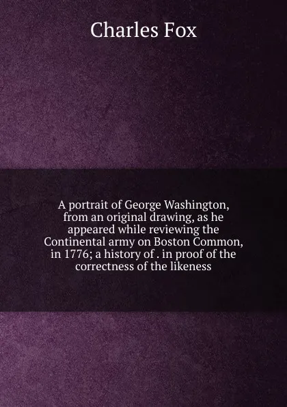 Обложка книги A portrait of George Washington, from an original drawing, as he appeared while reviewing the Continental army on Boston Common, in 1776; a history of . in proof of the correctness of the likeness, Charles Fox