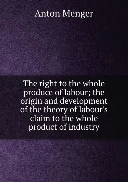 Обложка книги The right to the whole produce of labour; the origin and development of the theory of labour.s claim to the whole product of industry, Anton Menger