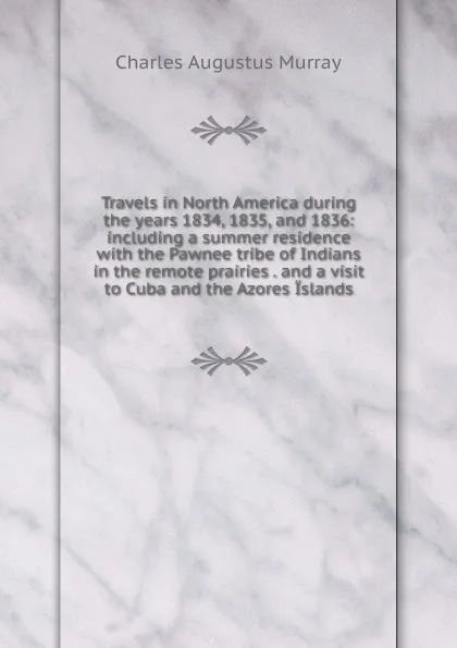 Обложка книги Travels in North America during the years 1834, 1835, and 1836: including a summer residence with the Pawnee tribe of Indians in the remote prairies . and a visit to Cuba and the Azores Islands, Charles Augustus Murray