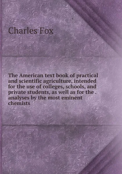 Обложка книги The American text book of practical and scientific agriculture, intended for the use of colleges, schools, and private students, as well as for the . analyses by the most eminent chemists, Charles Fox