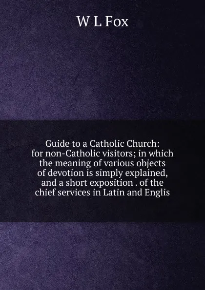 Обложка книги Guide to a Catholic Church: for non-Catholic visitors; in which the meaning of various objects of devotion is simply explained, and a short exposition . of the chief services in Latin and Englis, W L Fox