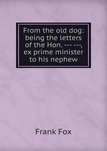 Обложка книги From the old dog: being the letters of the Hon. --- ---, ex prime minister to his nephew, Frank Fox