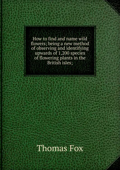 Обложка книги How to find and name wild flowers; being a new method of observing and identifying upwards of 1,200 species of flowering plants in the British isles;, Thomas Fox