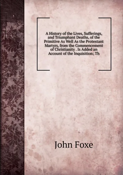 Обложка книги A History of the Lives, Sufferings, and Triumphant Deaths, of the Primitive As Well As the Protestant Martyrs, from the Commencement of Christianity . Is Added an Account of the Inquisition; Th, John Foxe