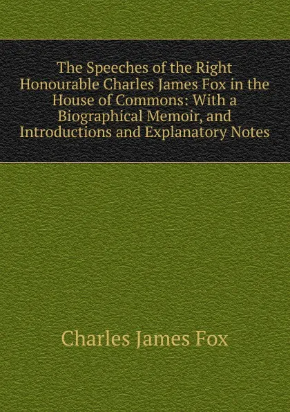 Обложка книги The Speeches of the Right Honourable Charles James Fox in the House of Commons: With a Biographical Memoir, and Introductions and Explanatory Notes, Fox Charles James