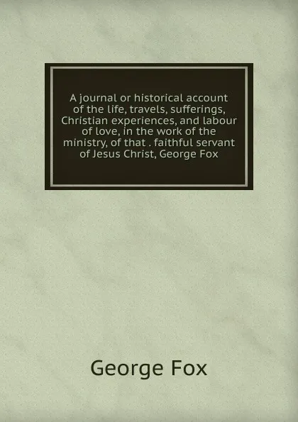 Обложка книги A journal or historical account of the life, travels, sufferings, Christian experiences, and labour of love, in the work of the ministry, of that . faithful servant of Jesus Christ, George Fox, Fox George