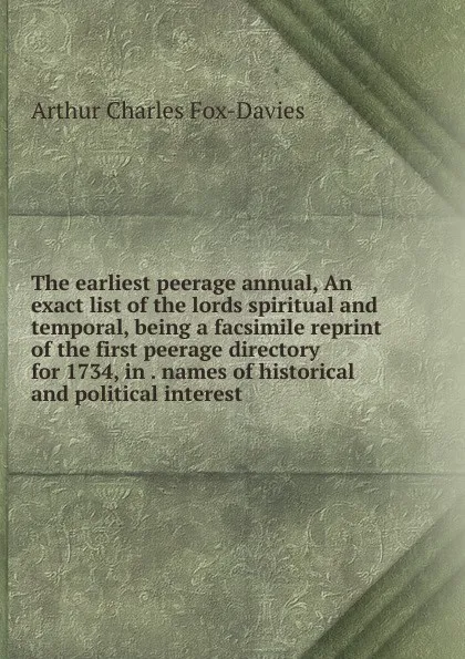 Обложка книги The earliest peerage annual, An exact list of the lords spiritual and temporal, being a facsimile reprint of the first peerage directory for 1734, in . names of historical and political interest, Arthur Charles Fox-Davies