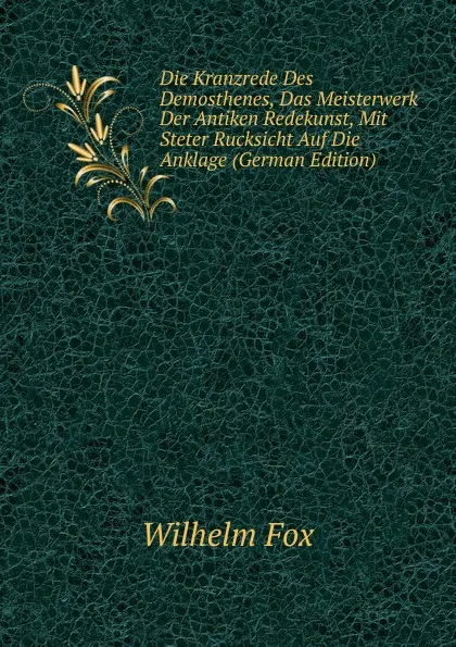 Обложка книги Die Kranzrede Des Demosthenes, Das Meisterwerk Der Antiken Redekunst, Mit Steter Rucksicht Auf Die Anklage (German Edition), Wilhelm Fox