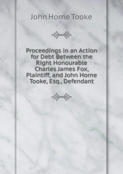 Обложка книги Proceedings in an Action for Debt Between the Right Honourable Charles James Fox, Plaintiff, and John Horne Tooke, Esq., Defendant, John Horne Tooke