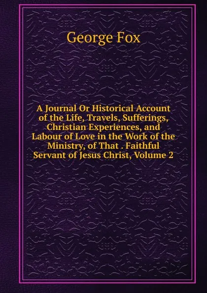 Обложка книги A Journal Or Historical Account of the Life, Travels, Sufferings, Christian Experiences, and Labour of Love in the Work of the Ministry, of That . Faithful Servant of Jesus Christ, Volume 2, Fox George