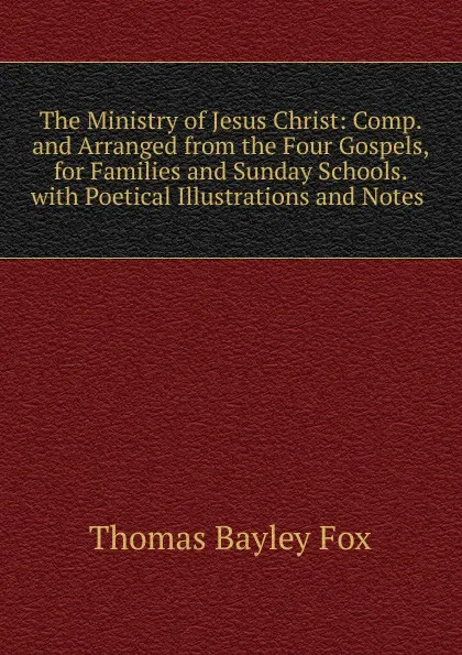 Обложка книги The Ministry of Jesus Christ: Comp. and Arranged from the Four Gospels, for Families and Sunday Schools. with Poetical Illustrations and Notes ., Thomas Bayley Fox