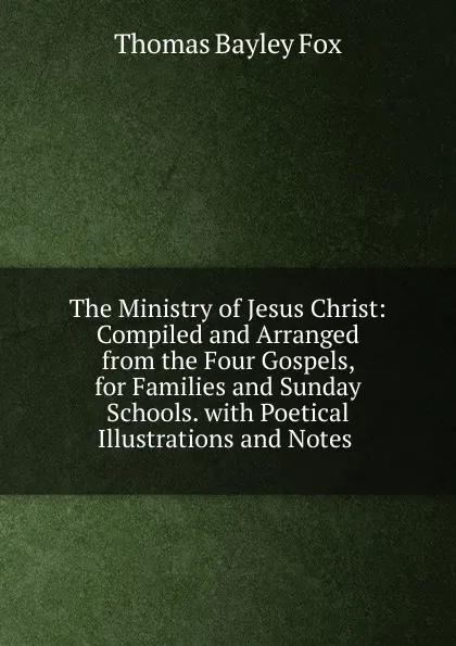 Обложка книги The Ministry of Jesus Christ: Compiled and Arranged from the Four Gospels, for Families and Sunday Schools. with Poetical Illustrations and Notes ., Thomas Bayley Fox